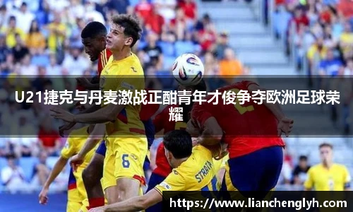 U21捷克与丹麦激战正酣青年才俊争夺欧洲足球荣耀