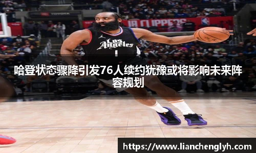 哈登状态骤降引发76人续约犹豫或将影响未来阵容规划